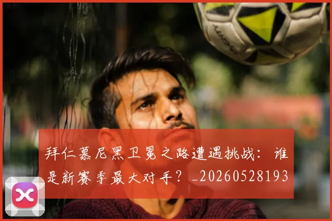 拜仁慕尼黑卫冕之路遭遇挑战:谁是新赛季最大对手?_20260528193014