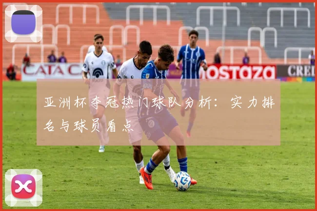 亚洲杯夺冠热门球队分析：实力排名与球员看点