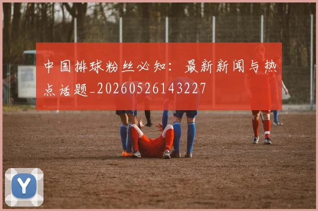 中国排球粉丝必知：最新新闻与热点话题_20260526143227
