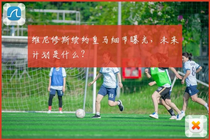 维尼修斯续约皇马细节曝光，未来计划是什么？