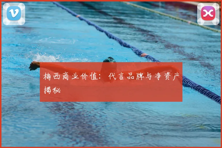 梅西商业价值：代言品牌与净资产揭秘