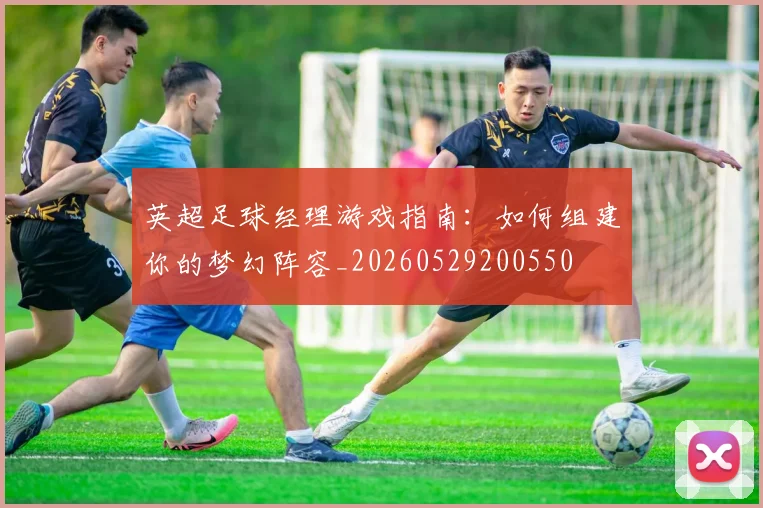 英超足球经理游戏指南:如何组建你的梦幻阵容_20260529200550