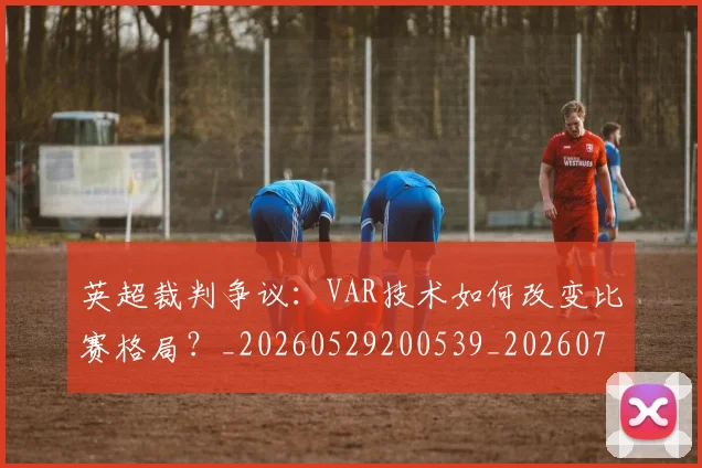 英超裁判争议：VAR技术如何改变比赛格局？_20260529200539_20260702174452