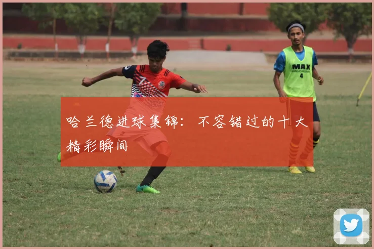 哈兰德进球集锦：不容错过的十大精彩瞬间