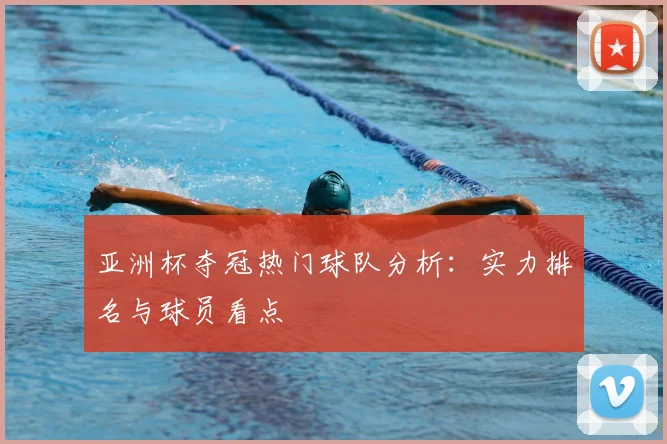 亚洲杯夺冠热门球队分析：实力排名与球员看点