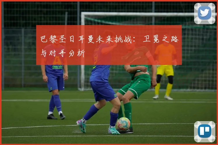 巴黎圣日耳曼未来挑战：卫冕之路与对手分析