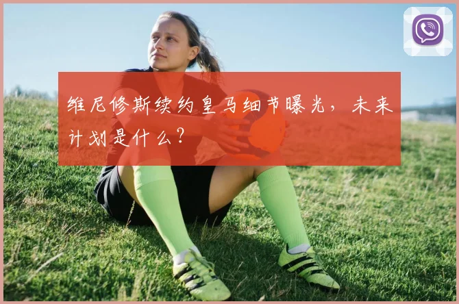 维尼修斯续约皇马细节曝光，未来计划是什么？