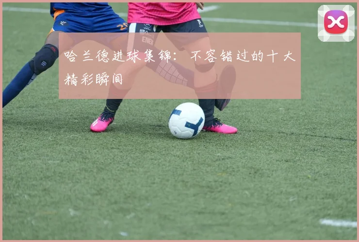 哈兰德进球集锦：不容错过的十大精彩瞬间